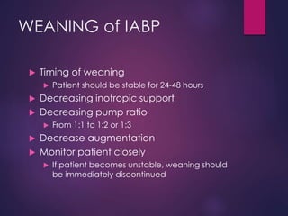 WEANING of IABP
 Timing of weaning
 Patient should be stable for 24-48 hours
 Decreasing inotropic support
 Decreasing pump ratio
 From 1:1 to 1:2 or 1:3
 Decrease augmentation
 Monitor patient closely
 If patient becomes unstable, weaning should
be immediately discontinued
 
