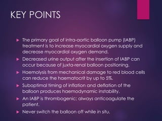 KEY POINTS
 The primary goal of intra-aortic balloon pump (IABP)
treatment is to increase myocardial oxygen supply and
decrease myocardial oxygen demand.
 Decreased urine output after the insertion of IABP can
occur because of juxta-renal balloon positioning.
 Haemolysis from mechanical damage to red blood cells
can reduce the haematocrit by up to 5%.
 Suboptimal timing of inflation and deflation of the
balloon produces haemodynamic instability.
 An IABP is thrombogenic; always anticoagulate the
patient.
 Never switch the balloon off while in situ.
 