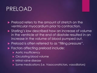 PRELOAD
 Preload refers to the amount of stretch on the
ventricular myocardium prior to contraction.
 Starling’s law described how an increase of volume
in the ventricle at the end of diastole resulted in an
increase in the volume of blood pumped out.
 Preload is often referred to as “filling pressure”.
 Factors affecting preload include:
 Aortic insufficiency
 Circulating blood volume
 Mitral valve disease
 Some medications (i.e. Vasoconstrictors, vasodilators)
 