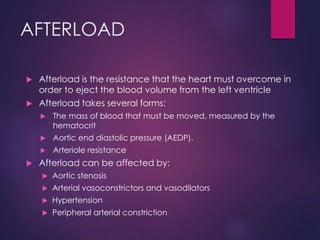 AFTERLOAD
 Afterload is the resistance that the heart must overcome in
order to eject the blood volume from the left ventricle
 Afterload takes several forms:
 The mass of blood that must be moved, measured by the
hematocrit
 Aortic end diastolic pressure (AEDP).
 Arteriole resistance
 Afterload can be affected by:
 Aortic stenosis
 Arterial vasoconstrictors and vasodilators
 Hypertension
 Peripheral arterial constriction
 