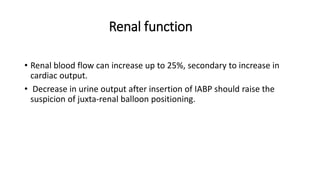 Renal function
• Renal blood flow can increase up to 25%, secondary to increase in
cardiac output.
• Decrease in urine output after insertion of IABP should raise the
suspicion of juxta-renal balloon positioning.
 