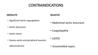 CONTRAINDICATIONS
ABSOLUTE
• Significant Aortic regurgitation
• Aortic dissection
• Aortic stents
• Severe aortic and peripheral vascular
atherosclerosis
RELATIVE
• Abdominal aortic aneurysm
• Coagulopathy
• LVOTO
• Uncontrolled sepsis
 