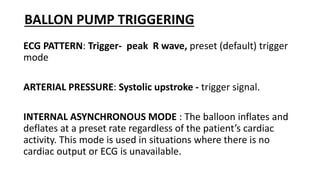 BALLON PUMP TRIGGERING
ECG PATTERN: Trigger- peak R wave, preset (default) trigger
mode
ARTERIAL PRESSURE: Systolic upstroke - trigger signal.
INTERNAL ASYNCHRONOUS MODE : The balloon inflates and
deflates at a preset rate regardless of the patient’s cardiac
activity. This mode is used in situations where there is no
cardiac output or ECG is unavailable.
 