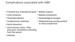 Complications associated with IABP
• Transient loss of peripheral pulse
• Limb ischaemia
• Thromboembolism
• Compartment syndrome
• Aortic dissection
• Local vascular injury—false
aneurysm, haematoma, bleeding
from the wound
• Infection
• Balloon rupture
• Balloon entrapment
• Haematological changes,
• Malpositioning causing cerebral
or renal compromise
 