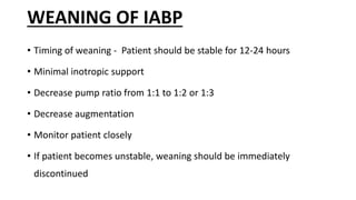 WEANING OF IABP
• Timing of weaning - Patient should be stable for 12-24 hours
• Minimal inotropic support
• Decrease pump ratio from 1:1 to 1:2 or 1:3
• Decrease augmentation
• Monitor patient closely
• If patient becomes unstable, weaning should be immediately
discontinued
 