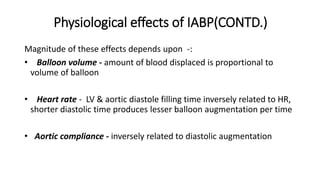 Physiological effects of IABP(CONTD.)
Magnitude of these effects depends upon -:
• Balloon volume - amount of blood displaced is proportional to
volume of balloon
• Heart rate - LV & aortic diastole filling time inversely related to HR,
shorter diastolic time produces lesser balloon augmentation per time
• Aortic compliance - inversely related to diastolic augmentation
 