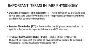 IMPORTANT TERMS IN IABP PHYSIOLOGY
• Diastolic Pressure Time Index (DPTI) – Area between LV pressure and
aortic pressure waveform in diastole – Represents pressure and time
available for coronary blood flow
• Tension Time Index (TTI) – Area under the LV pressure waveform in
systole – Represents myocardial work and O2 demand
• Endocardial Viability Ratio ( EVR ) – Ratio of the DPTI to TTI –
Thought to represent the ratio of myocardial O2 supply to demand –
Myocardial ischaemia likely when ratio <0.7
 