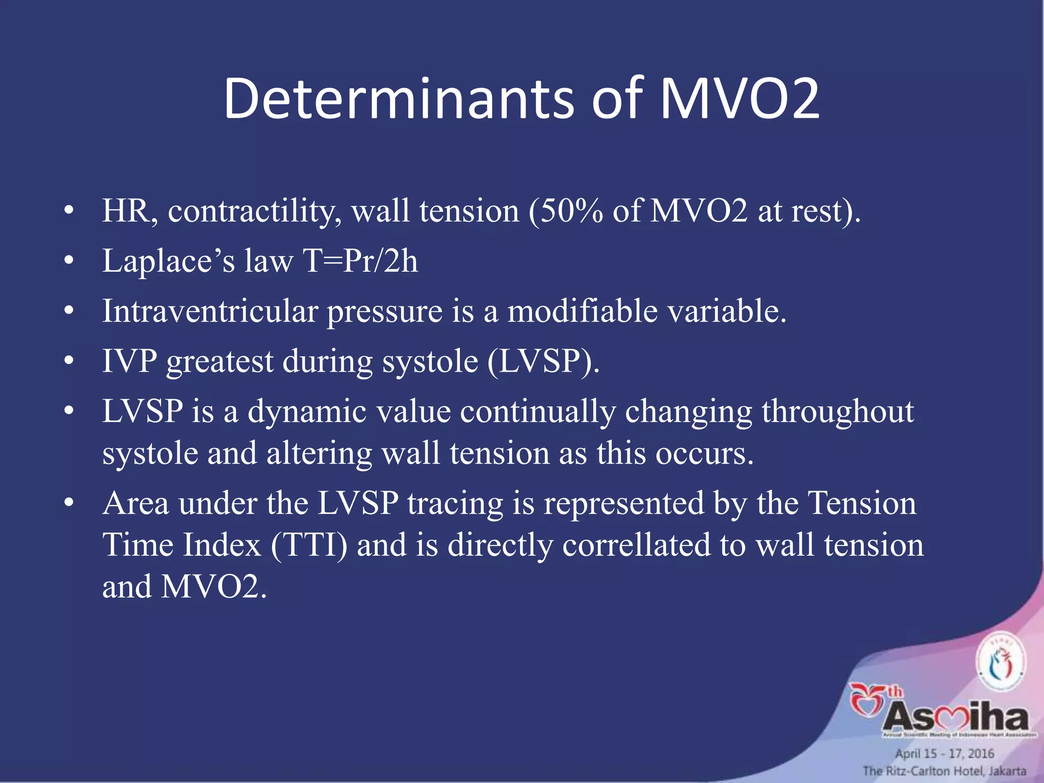 Determinants of MVO2
• HR, contractility, wall tension (50% of MVO2 at rest).
• Laplace’s law T=Pr/2h
• Intraventricular pressure is a modifiable variable.
• IVP greatest during systole (LVSP).
• LVSP is a dynamic value continually changing throughout
systole and altering wall tension as this occurs.
• Area under the LVSP tracing is represented by the Tension
Time Index (TTI) and is directly correllated to wall tension
and MVO2.
 