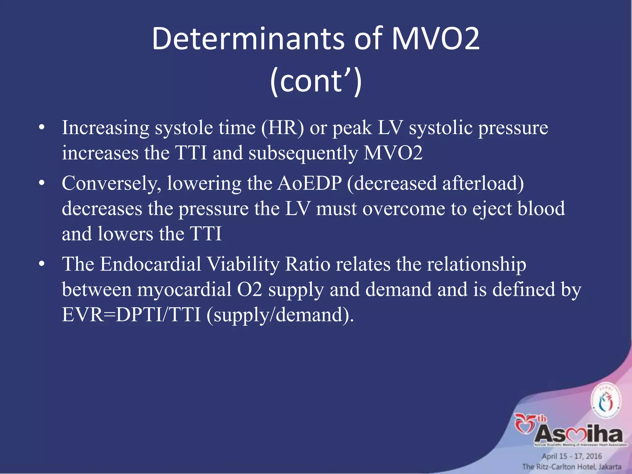Determinants of MVO2
(cont’)
• Increasing systole time (HR) or peak LV systolic pressure
increases the TTI and subsequently MVO2
• Conversely, lowering the AoEDP (decreased afterload)
decreases the pressure the LV must overcome to eject blood
and lowers the TTI
• The Endocardial Viability Ratio relates the relationship
between myocardial O2 supply and demand and is defined by
EVR=DPTI/TTI (supply/demand).
 