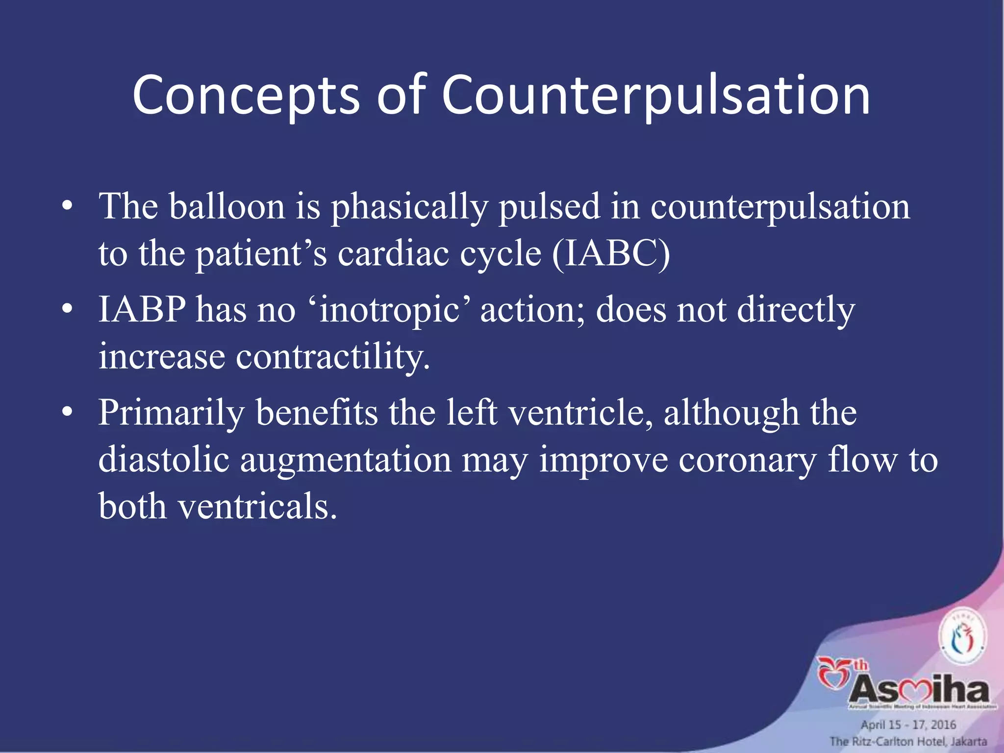 Concepts of Counterpulsation
• The balloon is phasically pulsed in counterpulsation
to the patient’s cardiac cycle (IABC)
• IABP has no ‘inotropic’ action; does not directly
increase contractility.
• Primarily benefits the left ventricle, although the
diastolic augmentation may improve coronary flow to
both ventricals.
 