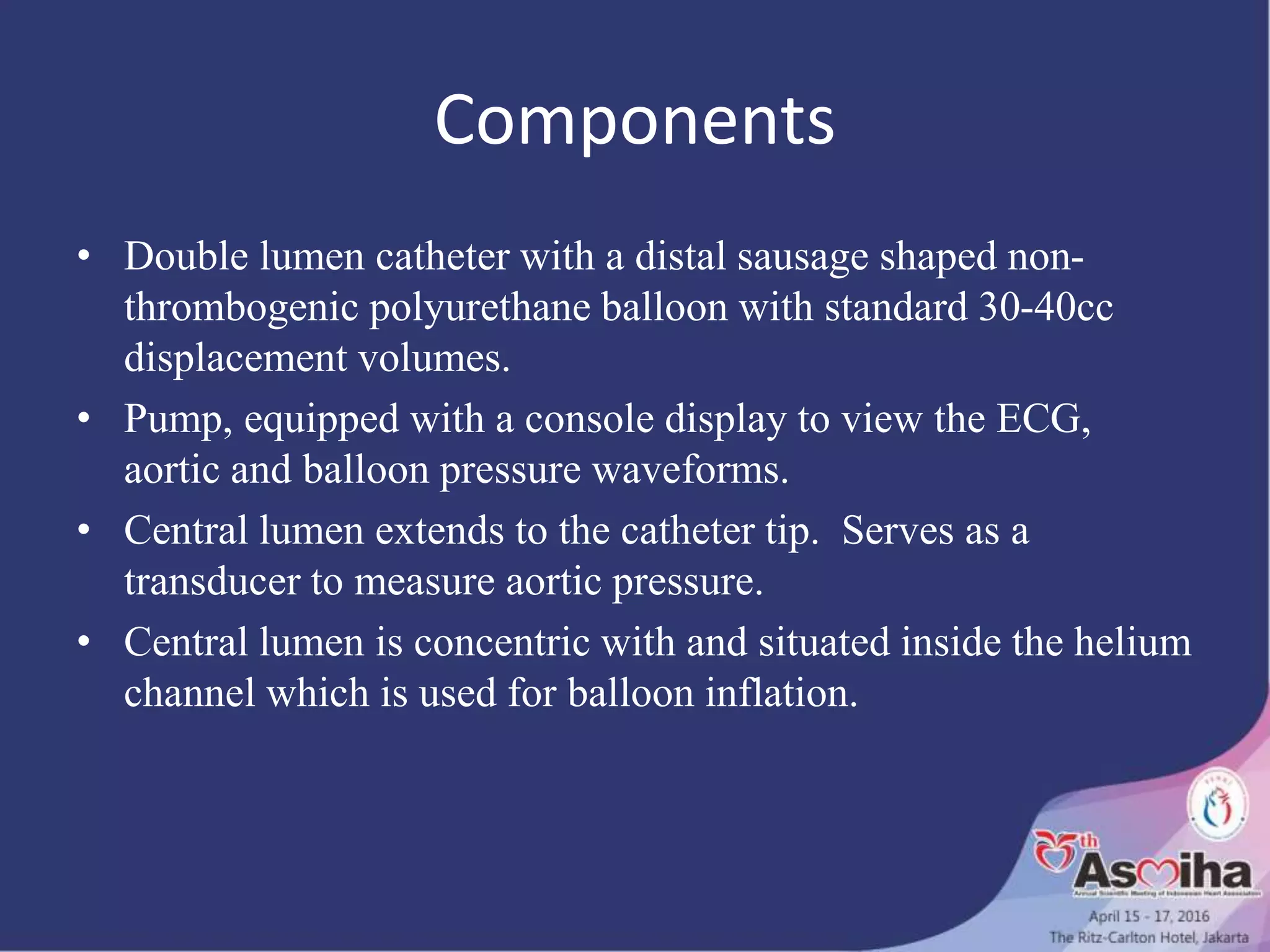 Components
• Double lumen catheter with a distal sausage shaped non-
thrombogenic polyurethane balloon with standard 30-40cc
displacement volumes.
• Pump, equipped with a console display to view the ECG,
aortic and balloon pressure waveforms.
• Central lumen extends to the catheter tip. Serves as a
transducer to measure aortic pressure.
• Central lumen is concentric with and situated inside the helium
channel which is used for balloon inflation.
 