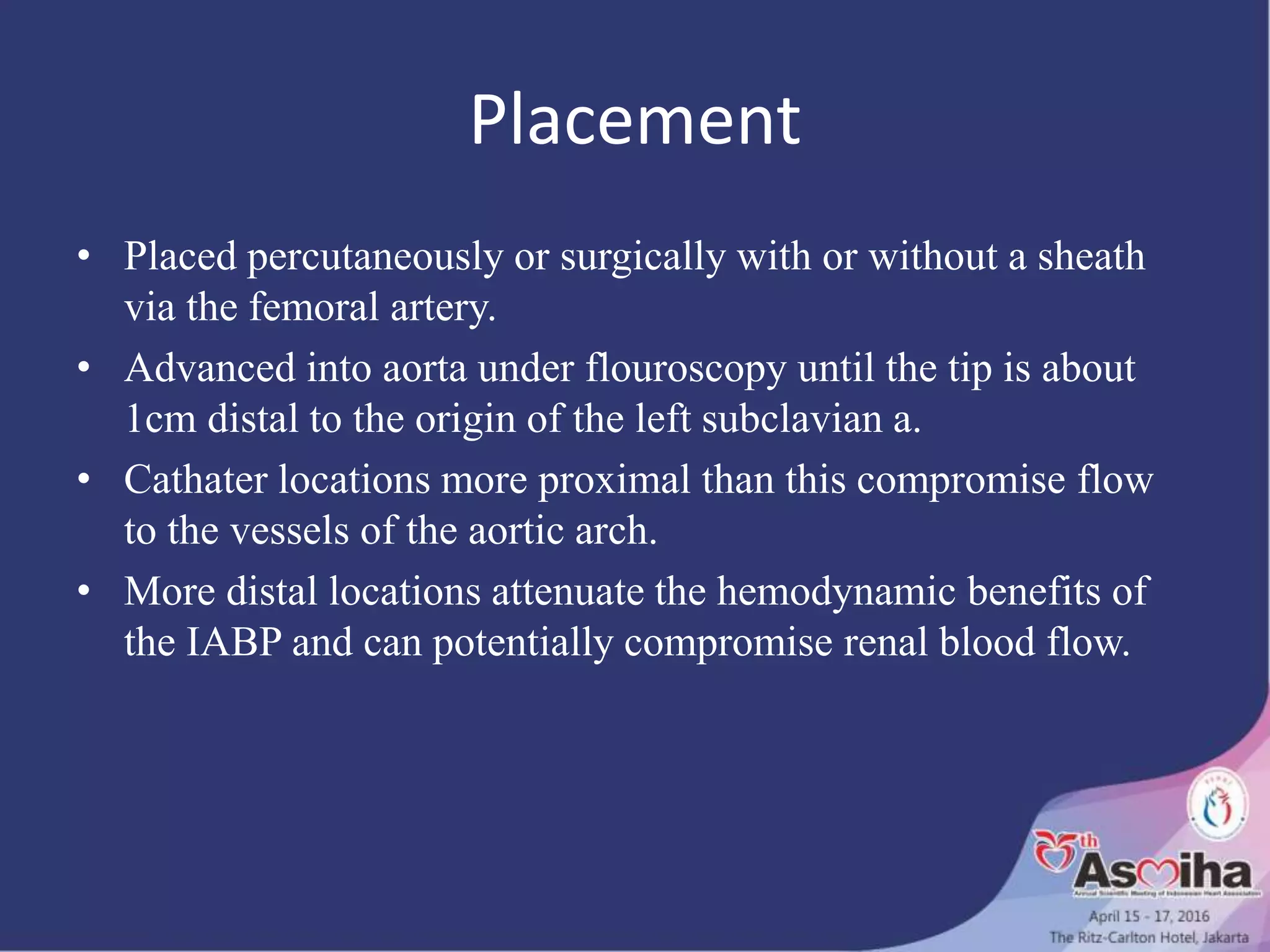 Placement
• Placed percutaneously or surgically with or without a sheath
via the femoral artery.
• Advanced into aorta under flouroscopy until the tip is about
1cm distal to the origin of the left subclavian a.
• Cathater locations more proximal than this compromise flow
to the vessels of the aortic arch.
• More distal locations attenuate the hemodynamic benefits of
the IABP and can potentially compromise renal blood flow.
 