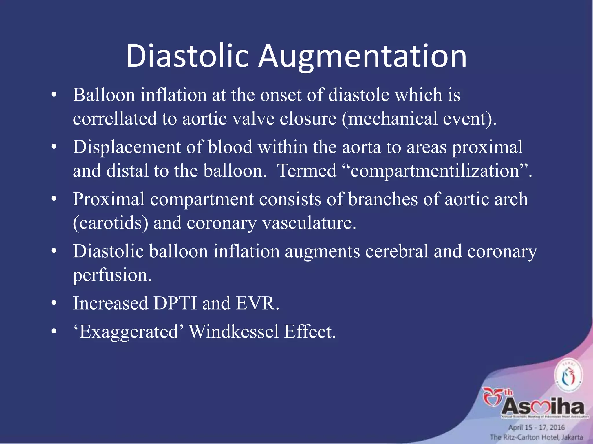 Diastolic Augmentation
• Balloon inflation at the onset of diastole which is
correllated to aortic valve closure (mechanical event).
• Displacement of blood within the aorta to areas proximal
and distal to the balloon. Termed “compartmentilization”.
• Proximal compartment consists of branches of aortic arch
(carotids) and coronary vasculature.
• Diastolic balloon inflation augments cerebral and coronary
perfusion.
• Increased DPTI and EVR.
• ‘Exaggerated’ Windkessel Effect.
 
