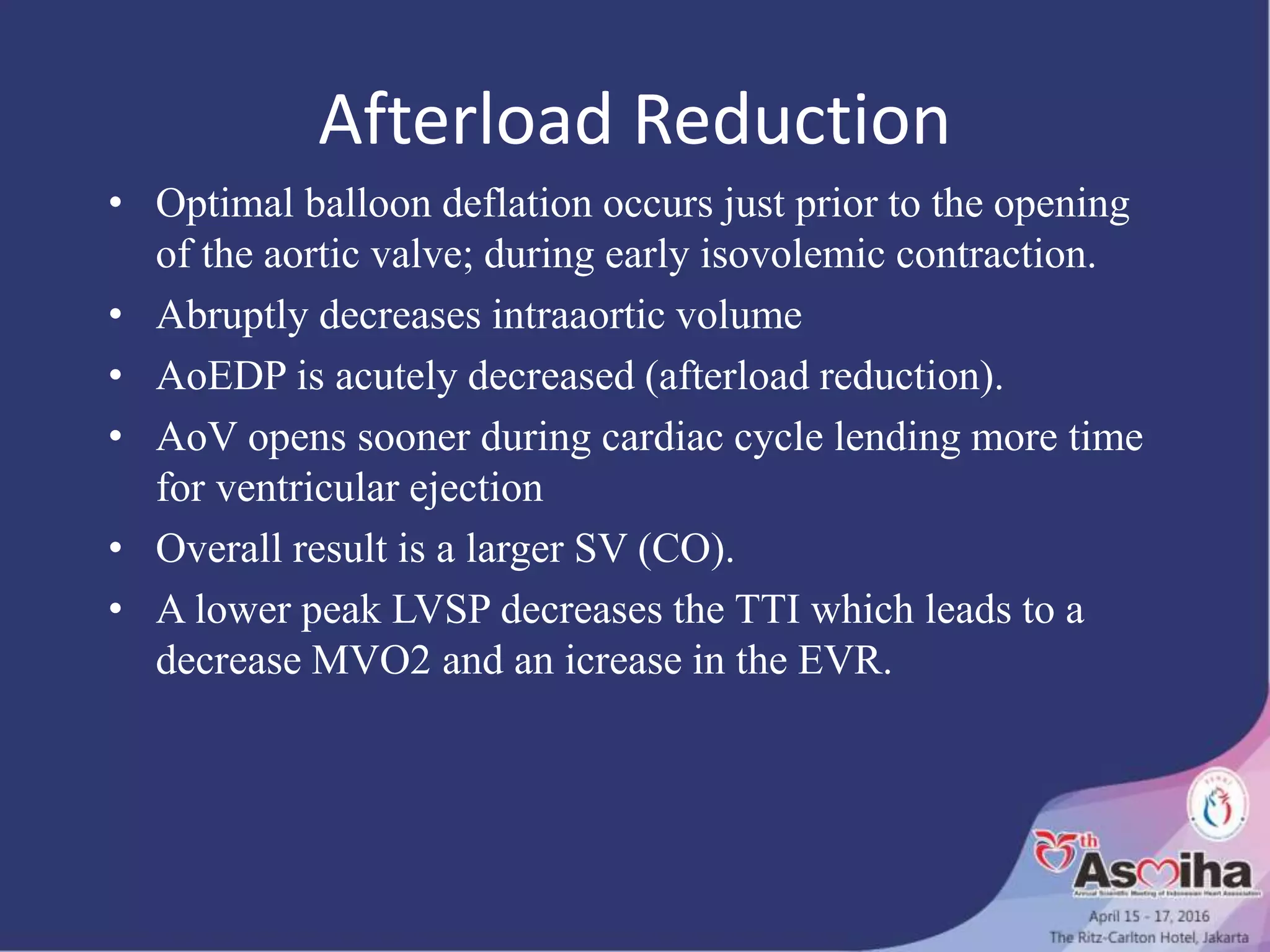Afterload Reduction
• Optimal balloon deflation occurs just prior to the opening
of the aortic valve; during early isovolemic contraction.
• Abruptly decreases intraaortic volume
• AoEDP is acutely decreased (afterload reduction).
• AoV opens sooner during cardiac cycle lending more time
for ventricular ejection
• Overall result is a larger SV (CO).
• A lower peak LVSP decreases the TTI which leads to a
decrease MVO2 and an icrease in the EVR.
 
