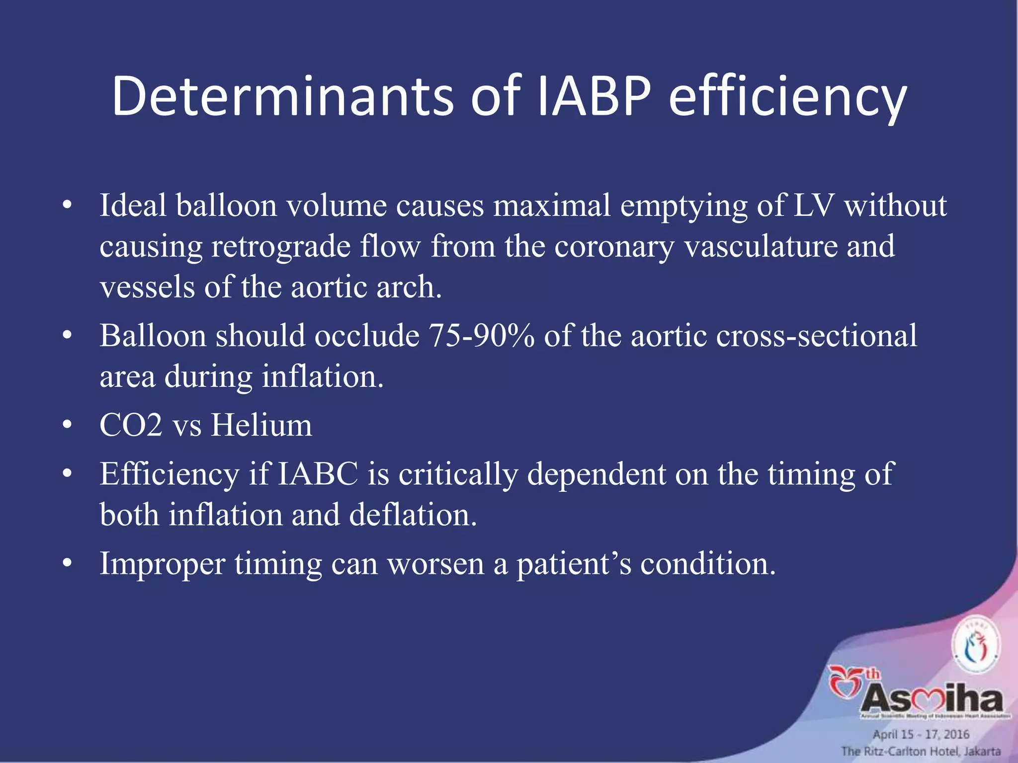 Determinants of IABP efficiency
• Ideal balloon volume causes maximal emptying of LV without
causing retrograde flow from the coronary vasculature and
vessels of the aortic arch.
• Balloon should occlude 75-90% of the aortic cross-sectional
area during inflation.
• CO2 vs Helium
• Efficiency if IABC is critically dependent on the timing of
both inflation and deflation.
• Improper timing can worsen a patient’s condition.
 