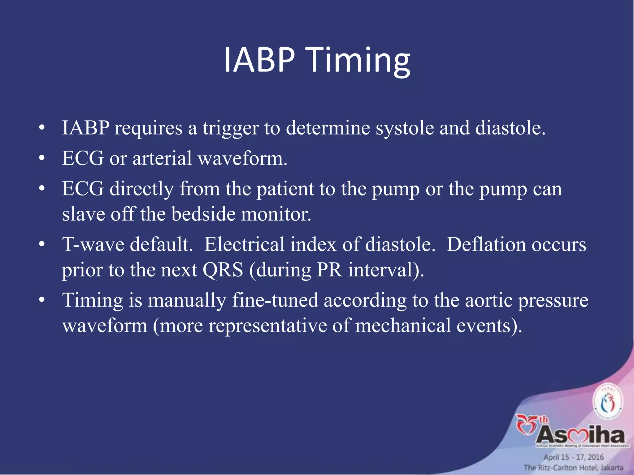 IABP Timing
• IABP requires a trigger to determine systole and diastole.
• ECG or arterial waveform.
• ECG directly from the patient to the pump or the pump can
slave off the bedside monitor.
• T-wave default. Electrical index of diastole. Deflation occurs
prior to the next QRS (during PR interval).
• Timing is manually fine-tuned according to the aortic pressure
waveform (more representative of mechanical events).
 