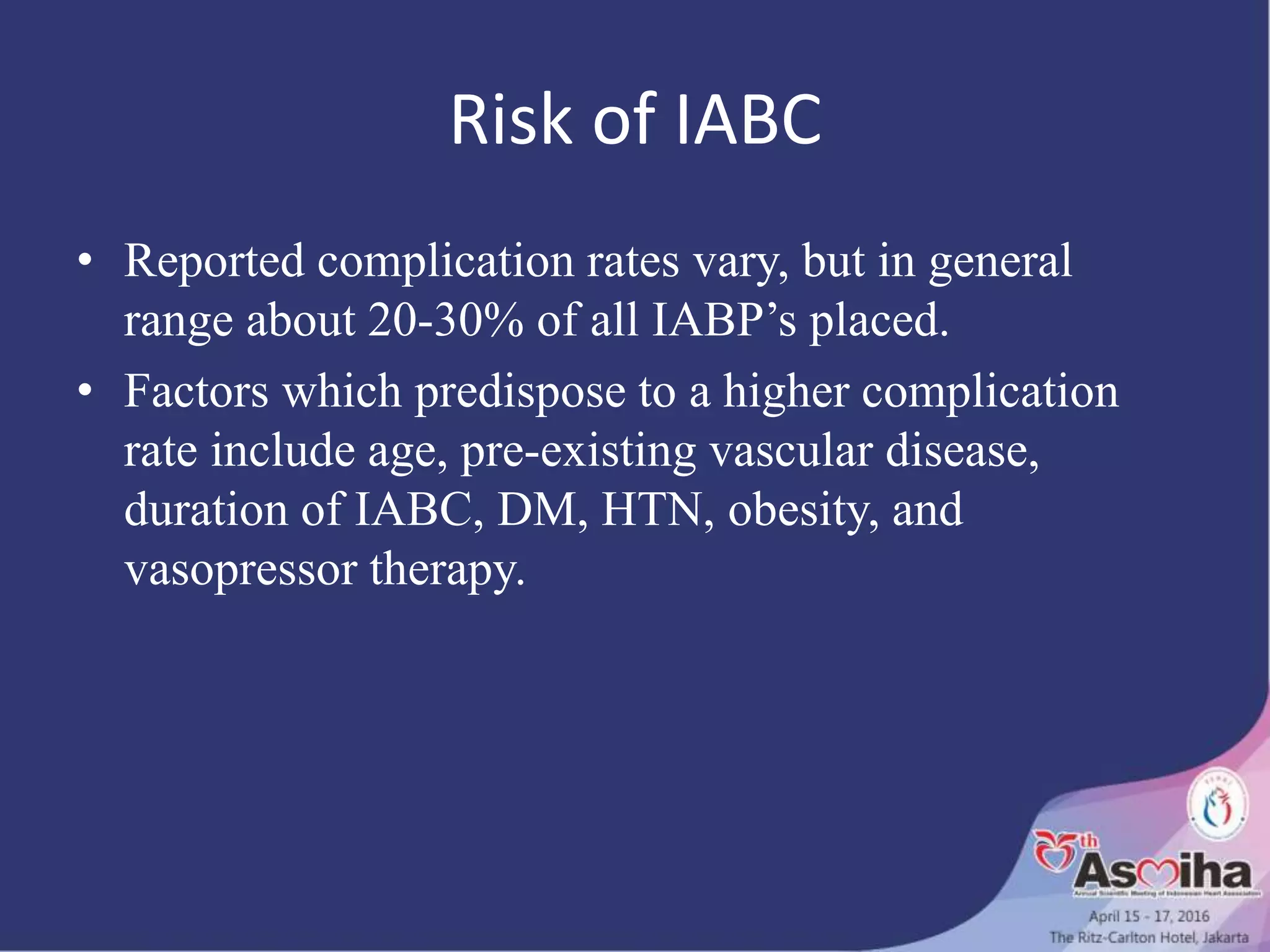 Risk of IABC
• Reported complication rates vary, but in general
range about 20-30% of all IABP’s placed.
• Factors which predispose to a higher complication
rate include age, pre-existing vascular disease,
duration of IABC, DM, HTN, obesity, and
vasopressor therapy.
 