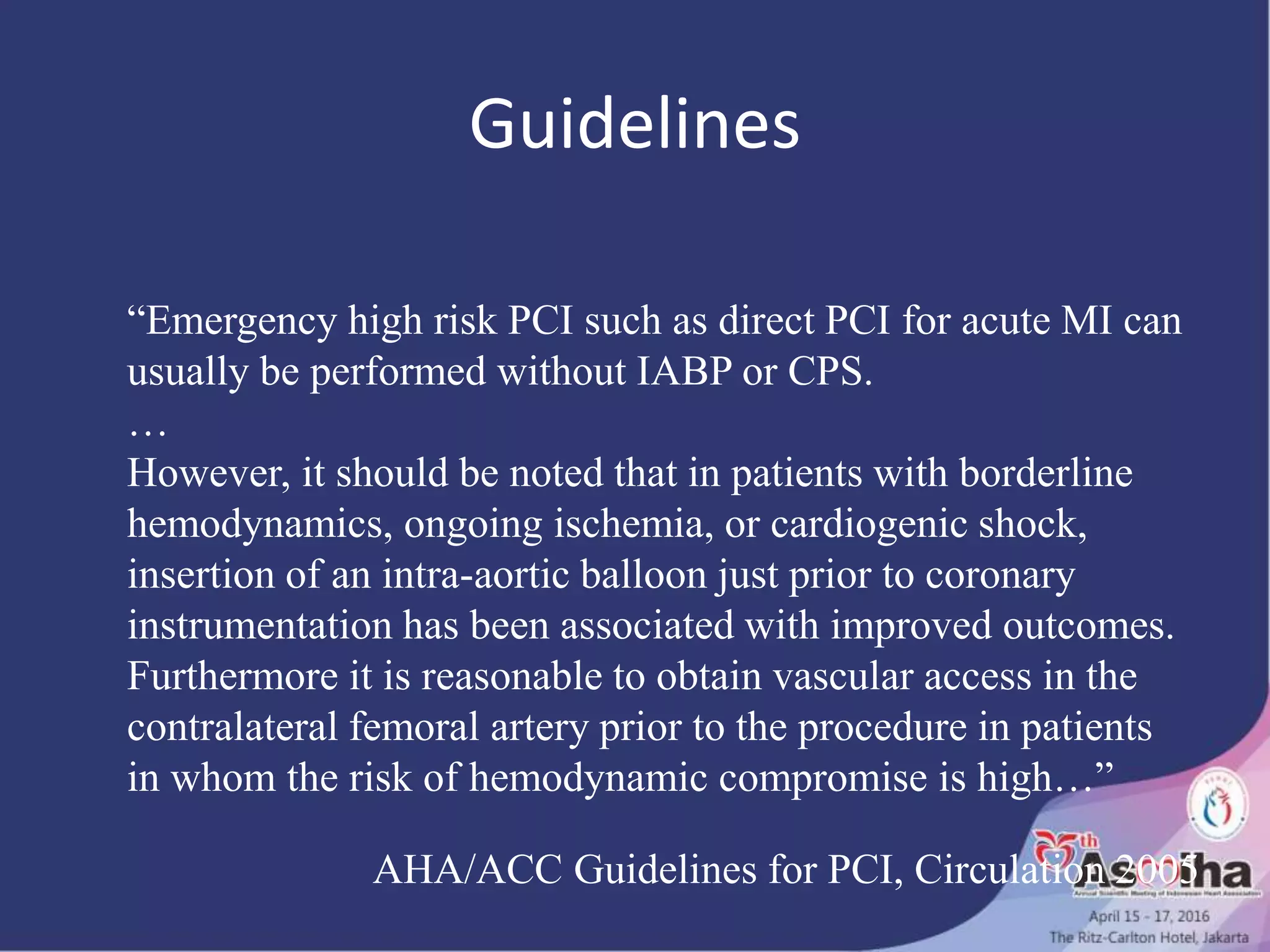 Guidelines
“Emergency high risk PCI such as direct PCI for acute MI can
usually be performed without IABP or CPS.
…
However, it should be noted that in patients with borderline
hemodynamics, ongoing ischemia, or cardiogenic shock,
insertion of an intra-aortic balloon just prior to coronary
instrumentation has been associated with improved outcomes.
Furthermore it is reasonable to obtain vascular access in the
contralateral femoral artery prior to the procedure in patients
in whom the risk of hemodynamic compromise is high…”
AHA/ACC Guidelines for PCI, Circulation 2005
 