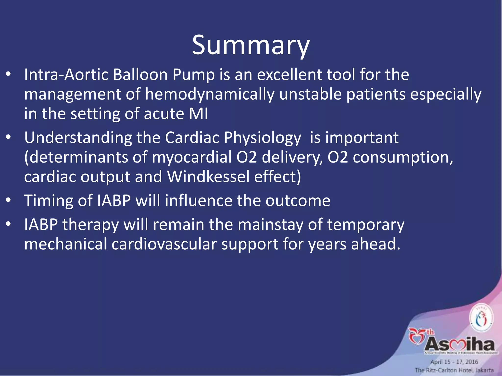 Summary
• Intra-Aortic Balloon Pump is an excellent tool for the
management of hemodynamically unstable patients especially
in the setting of acute MI
• Understanding the Cardiac Physiology is important
(determinants of myocardial O2 delivery, O2 consumption,
cardiac output and Windkessel effect)
• Timing of IABP will influence the outcome
• IABP therapy will remain the mainstay of temporary
mechanical cardiovascular support for years ahead.
 