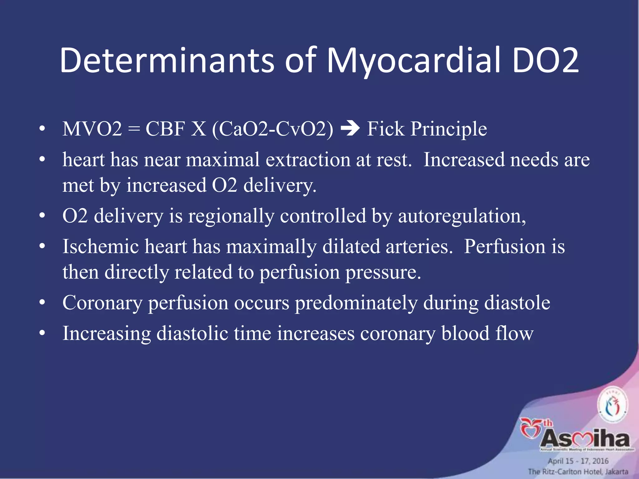 Determinants of Myocardial DO2
• MVO2 = CBF X (CaO2-CvO2)  Fick Principle
• heart has near maximal extraction at rest. Increased needs are
met by increased O2 delivery.
• O2 delivery is regionally controlled by autoregulation,
• Ischemic heart has maximally dilated arteries. Perfusion is
then directly related to perfusion pressure.
• Coronary perfusion occurs predominately during diastole
• Increasing diastolic time increases coronary blood flow
 