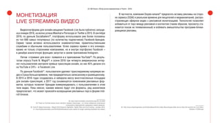 14
(С) IAB Russia «Обзор рынка видеорекламы в Рунете - 2016»
МОНЕТИЗАЦИЯ
LIVE STREAMING ВИДЕО
Видеоплатформа для онлайн-вещания Facebook Live была публично запуще-
на в январе 2016, на волне успеха Meerkat и Periscope от Twitter в 2015. В сентябре
2016, по данным Socialbakers28
, платформу использовали уже более половины
из топ-500 самых популярных (по количеству подписчиков) Facebook-брендов.
Сервис также активно использовался знаменитостями, правительственными
службами и обычными пользователями. Успех сервиса привел к его клониро-
ванию не только сторонними компаниями, но и внутри портфолио Facebook –
в декабре аналогичную функцию запустил в своем приложении Instagram.
Летом «стриминг для всех» появился и в приложении YouTube29
. По резуль-
татам опроса Frank N. Magid30
, к осени 2016 три четверти американских интер-
нет-пользователей смотрели прямые трансляции онлайн, из них 45% делали это
на YouTube и 24% - в Facebook Live.
По данным Facebook31
, пользователи уделяют транслируемому напрямую ви-
део в 3 раза больше времени, чем предварительно записанному и размещенному.
В 2015 и 2016 годах создавались и набирали массу многочисленные площадки
для онлайн-трансляций, а 2017 год ознаменуется появлением рекламных фор-
матов, которые позволят брендам коммуницировать с пользователями в этом
типе видео. Пока неясно, какими именно будут эти форматы, ряд аналитиков
предполагают, что может произойти возвращение рекламных пауз в форме mid-
roll блоков.
28. http://www.emarketer.com/Article.aspx?R=1014940
29. Ранее на YouTube можно было смотреть прямые трансляции – но только избранных спортивных
и культурных мероприятий, курирумые самим сервисом.
30. Frank N. Magid Associates, «Magid 2016 Research Highlights: Digital Video and Cord Cutting», октябрь 2016.
31. http://boldcontentvideo.com/2016/03/04/facebook-users-spend-3x-longer-watching-facebook-live-videos/
В частности, компания Ooyala начала32
предлагать вставку рекламы на сторо-
не сервиса (SSAI) в реальном времени для вещателей и медиакомпаний, распро-
страняющих эфирное видео с рекламной монетизацией. Технология позволяет
избавиться от пауз между рекламой и контентом (таким образом, просмотр ста-
новится похож на телевизионный) и избежать вмешательства программ-блоки-
ровщиков рекламы.
32. http://www.streamingmedia.com/Articles/News/Online-Video-News/Ooyala-Adds-Server-Side-Ad-Insertion-for-Live-Video-
Streams-112359.aspx
 
