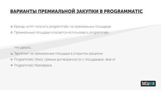 ВАРИАНТЫ ПРЕМИАЛЬНОЙ ЗАКУПКИ В PROGRAMMATIC
Бренды хотят получить programmatic на премиальных площадках
Премиальные площадки опасаются использовать programmatic
Что делать:
Таргетинг на премиальные площадки в открытом аукционе
Programmatic Direct, прямые договоренности с площадками, deal-id
Programmatic Marketplace
 