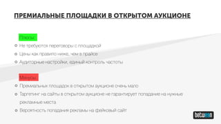 ПРЕМИАЛЬНЫЕ ПЛОЩАДКИ В ОТКРЫТОМ АУКЦИОНЕ
Плюсы:
Не требуются переговоры с площадкой
Цены как правило ниже, чем в прайсе
Аудиторные настройки, единый контроль частоты
Минусы:
Премиальных площадок в открытом аукционе очень мало
Таргетинг на сайты в открытом аукционе не гарантирует попадание на нужные
рекламные места
Вероятность попадания рекламы на фейковый сайт
 