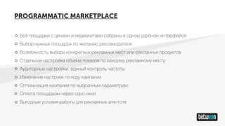 Все площадки с ценами и медиакитами собраны в одном удобном интерфейсе
Выбор нужных площадок по желанию рекламодателя
Возможность выбора конкретных рекламных мест или рекламных продуктов
Отдельная настройка объема показов по каждому рекламному месту
Аудиторные настройки, единый контроль частоты
Изменение настроек по ходу кампании
Оптимизация кампании по выбранным параметрам
Оплата площадкам через одно окно
Выгодные условия работы для рекламных агентств
PROGRAMMATIC MARKETPLACE
 