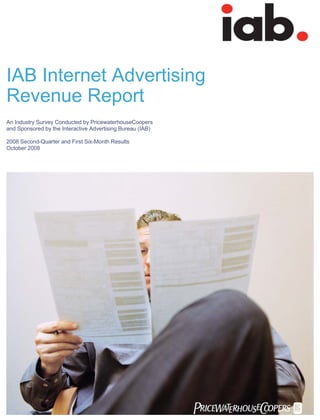 IAB Internet Advertising
Revenue Report
An Industry Survey Conducted by PricewaterhouseCoopers
and Sponsored by the Interactive Advertising Bureau (IAB)

2008 Second-Quarter and First Six-Month Results
October 2008




                                                            PwC
                                                            PwC
 
