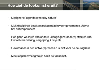 Hoe ziet de toekomst eruit?
• Designers: ”agendasetters by nature”
• Multidisciplinair betekent ook aandacht voor governance tijdens
het ontwerpproces!
• Hoe gaan we leren van andere uitdagingen: (andere) effecten van
klimaatverandering, vergrijzing, krimp etc.
• Governance is een ontwerpproces en is niet voor de eeuwigheid.
• Meekoppelen/meegroeien heeft de toekomst.
 