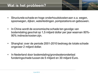 Wat is het probleem?
• Structurele schade en hoge onderhoudskostenaan o.a. wegen,
spoorwegen, dijken, waterleidingen, pompstations en gebouwen.
• In China wordt de economische schade ten gevolge van
bodemdaling geschat op 1,5 miljard dollar per jaar waarvan 80%-
90% indirecte kosten zijn.
• Shanghai: over de periode 2001-2010 bedroeg de totale schade
ongeveer 2 miljard dollar.
• In Nederland door bodemdaling/grondwateronderlast
funderingschade tussen de 5 miljard en 30 miljard Euro.
4 juni 2014
 