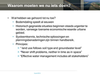 Waarom moeten we nu iets doen?
• Wat hebben we gehoord tot nu toe?
• Bodemdaling speelt al eeuwen
• Historisch gegroeide situaties beginnen steeds urgenter te
worden, vanwege toename economische waarde urbane
gebied.
• Systeemkennis, technische oplossingen en
planningsbenaderingenzijn binnen handbereik.
• Principes:
> “ land use follows soil type and groundwater level”
> “Never shift problems, neither in time as in space”
> “Effective water management includes all stakeholders”
4 juni 2014
 