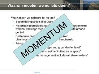 Waarom moeten we nu iets doen?
• Wat hebben we gehoord tot nu toe?
• Bodemdaling speelt al eeuwen
• Historisch gegroeide situaties beginnen steeds urgenter te
worden, vanwege toename economische waarde urbane
gebied.
• Systeemkennis, technische oplossingen en
planningsbenaderingenzijn binnen handbereik.
• Principes:
> “ land use follows soil type and groundwater level”
> “Never shift problems, neither in time as in space”
> “Effective water management includes all stakeholders”
4 juni 2014
 