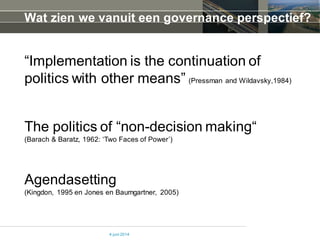 Wat zien we vanuit een governance perspectief?
“Implementation is the continuation of
politics with other means” (Pressman and Wildavsky,1984)
4 juni 2014
The politics of “non-decision making“
(Barach & Baratz, 1962: ‘Two Faces of Power’)
Agendasetting
(Kingdon, 1995 en Jones en Baumgartner, 2005)
 