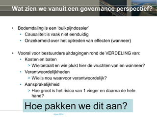 Wat zien we vanuit een governance perspectief?
• Bodemdaling is een ‘buikpijndossier’
• Causaliteit is vaak niet eenduidig
• Onzekerheid over het optreden van effecten (wanneer)
• Vooral voor bestuurders uitdagingen rond de VERDELING van:
• Kosten en baten
> Wie betaalt en wie plukt hier de vruchten van en wanneer?
• Verantwoordelijkheden
> Wie is nou waarvoor verantwoordelijk?
• Aansprakelijkheid
> Hoe groot is het risico van 1 vinger en daarna de hele
hand?
4 juni 2014
Hoe pakken we dit aan?
 
