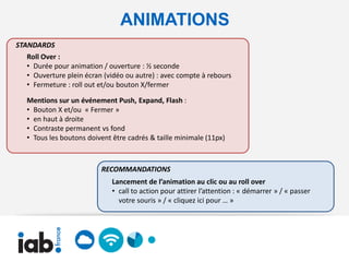 ANIMATIONS
STANDARDS
  Roll Over :
  • Durée pour animation / ouverture : ½ seconde
  • Ouverture plein écran (vidéo ou autre) : avec compte à rebours
  • Fermeture : roll out et/ou bouton X/fermer

  Mentions sur un événement Push, Expand, Flash :
  • Bouton X et/ou « Fermer »
  • en haut à droite
  • Contraste permanent vs fond
  • Tous les boutons doivent être cadrés & taille minimale (11px)



                         RECOMMANDATIONS
                             Lancement de l’animation au clic ou au roll over
                             • call to action pour attirer l’attention : « démarrer » / « passer
                               votre souris » / « cliquez ici pour … »
 