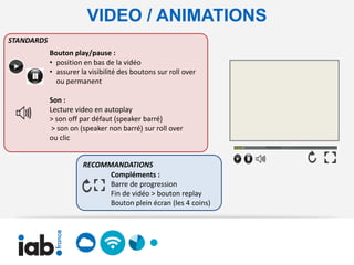 VIDEO / ANIMATIONS
STANDARDS
            Bouton play/pause :
            • position en bas de la vidéo
            • assurer la visibilité des boutons sur roll over
              ou permanent

            Son :
            Lecture video en autoplay
            > son off par défaut (speaker barré)
             > son on (speaker non barré) sur roll over
            ou clic


                       RECOMMANDATIONS
                             Compléments :
                             Barre de progression
                             Fin de vidéo > bouton replay
                             Bouton plein écran (les 4 coins)
 