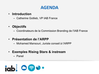 AGENDA
• Introduction
   – Catherine Gotlieb, VP IAB France


• Objectifs
   – Coordinateurs de la Commission Branding de l’IAB France


• Présentation de l’ARPP
   – Mohamed Mansouri, Juriste conseil à l’ARPP


• Exemples Rising Stars & instream
   – Panel
 