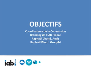 OBJECTIFS
Coordinateurs de la Commission
   Branding de l’IAB France
    Raphaël Chatté, Aegis
   Raphaël Pivert, GroupM
 