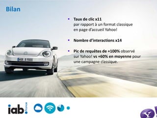 Bilan
         Taux de clic x11
          par rapport à un format classique
          en page d’accueil Yahoo!

         Nombre d’interactions x14

         Pic de requêtes de +100% observé
          sur Yahoo! vs +60% en moyenne pour
          une campagne classique.
 