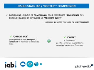 RISING STARS IAB / ‘FOOTER©’ COMPAGNON

 ÉGALEMENT UN RÔLE DE COMPAGNON POUR MAXIMISER L’ÉMERGENCE DES
  PRISES DE PAROLE ET OPTIMISER LE PARCOURS CLIENT
                                            … DANS LE RESPECT DU SURF DE L’INTERNAUTE




   ✔ FORMAT ‘IAB’                                                ✔ FOOTER©
   pour optimiser le ratio ‘émergence /                            le ‘Compagnon’
   rendement’ et maximiser la création de
                                                       qui offre à la Marque la garantie d’un
   trafic
                                                       contact permanent avec l’Internaute
 
