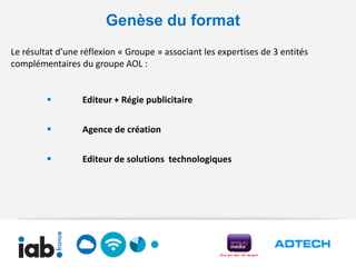 Genèse du format
Le résultat d’une réflexion « Groupe » associant les expertises de 3 entités
complémentaires du groupe AOL :


                 Editeur + Régie publicitaire

                 Agence de création

                 Editeur de solutions technologiques
 