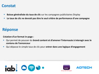 Constat
  Baisse généralisée du taux de clic sur les campagnes publicitaires Display
  Le taux de clic ne devrait pas être le seul critère de performance d’une campagne



Réponse
Création d’un format in-page :
 Qui permet de pousser du brand content et d’amener l’internaute à interagir avec le
   contenu de l’annonceur
 Qui dépasse le simple taux de clic pour entrer dans une logique d’engagement
 