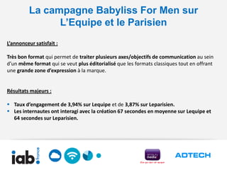 La campagne Babyliss For Men sur
               L’Equipe et le Parisien
L’annonceur satisfait :

Très bon format qui permet de traiter plusieurs axes/objectifs de communication au sein
d’un même format qui se veut plus éditorialisé que les formats classiques tout en offrant
une grande zone d’expression à la marque.


Résultats majeurs :

 Taux d’engagement de 3,94% sur Lequipe et de 3,87% sur Leparisien.
 Les internautes ont interagi avec la création 67 secondes en moyenne sur Lequipe et
  64 secondes sur Leparisien.
 