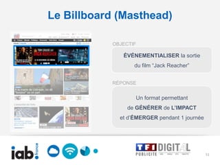 Le Billboard (Masthead)

           OBJECTIF

              ÉVÉNEMENTIALISER la sortie
                  du film “Jack Reacher”


           RÉPONSE


                  Un format permettant
                de GÉNÉRER de L’IMPACT
             et d’ÉMERGER pendant 1 journée




                                              51
 