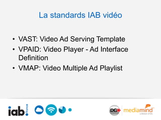 La standards IAB vidéo

• VAST: Video Ad Serving Template
• VPAID: Video Player - Ad Interface
  Definition
• VMAP: Video Multiple Ad Playlist
 