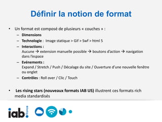 Définir la notion de format
• Un format est composé de plusieurs « couches » :
     – Dimensions
     – Technologie : Image statique > Gif > Swf > html 5
     – Interactions :
       Aucune  extension manuelle possible  boutons d’action  navigation
       dans l’espace
     – Evénements :
       Expand / Stretch / Push / Décalage du site / Ouverture d’une nouvelle fenêtre
       ou onglet
     – Contrôles : Roll over / Clic / Touch


•   Les rising stars (nouveaux formats IAB US) illustrent ces formats rich
    media standardisés
 