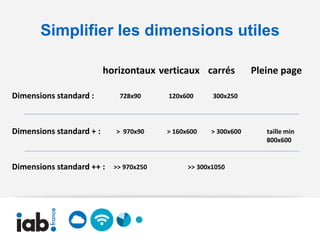 Simplifier les dimensions utiles

                          horizontaux verticaux carrés           Pleine page

Dimensions standard :        728x90      120x600      300x250




Dimensions standard + :     > 970x90     > 160x600   > 300x600      taille min
                                                                    800x600


Dimensions standard ++ :    >> 970x250         >> 300x1050
 