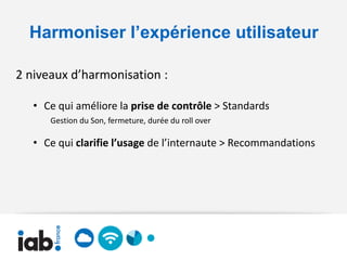 Harmoniser l’expérience utilisateur

2 niveaux d’harmonisation :

   • Ce qui améliore la prise de contrôle > Standards
      Gestion du Son, fermeture, durée du roll over

   • Ce qui clarifie l’usage de l’internaute > Recommandations
 