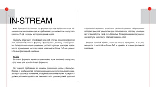 13
63% опрошенных считают, что формат wow-roll может считаться ло-
яльным при выполнении тех же требований - возможности пропустить
креатив с 1-ой секунды воспроизведения видео.
Эксперты отмечают, что формат wow-roll с точки зрения восприятия
пользователем близок к формату «фуллскрин», поэтому к нему долж-
ны быть дополнительно применены соответствующие критерии лояль-
ности: ограничение частоты показа креатива не более F=1 на «уника»
в течение рекламной кампании.
Вывод:
In-stream форматы являются лояльными, если их можно пропустить
– это верно для всех in-stream форматов.
Нет единого требования ко времени появления кнопки «Закрыть».
Исходя из особенностей потребления видео-контента пользователями,
эксперты сошлись во мнении, что время появления кнопки «Закрыть»
должно регламентироваться в зависимости от хронометражей креатива
и основного контента, а также от ценности контента. Видеоконтент
обладает высокой ценностью для пользователя, поэтому площадки
могут выработать свой путь борьбы с блокировщиками (ограниче-
ние доступа к контенту, платная подписка, etc).
Формат wow-roll лоялен, если его можно пропустить, и он раз-
мещается с частотой не более F=1 на «уника» в течение рекламной
кампании.
In-stream
 